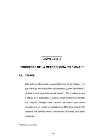 - 27 -
CAPITULO III
“PROCESOS DE LA METODOLOGÍA SIX SIGMA16
”
3. K
3.1. DEFINIR:
Debe definirse claramente en que problema se ha de trabajar, ¿Por
qué se trabaja en ese problema en particular?, ¿Quién es el cliente?,
¿Cuáles son los requerimientos del cliente?, ¿Cómo se lleva a cabo
el trabajo en la actualidad?, ¿Cuáles son los beneficios de realizar
una mejora? Siempre debe tenerse en cuenta que definir
correctamente un problema implica tener un 50% de su solución. Un
problema mal definido llevará a desarrollar soluciones para falsos
problemas.
16
NEUMAN, R et al (2002)
 