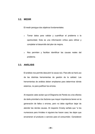 - 28 -
3.2. MEDIR
El medir persigue dos objetivos fundamentales:
 Tomar datos para validar y cuantificar el problema o la
oportunidad. Esta es una información crítica para refinar y
completar el desarrollo del plan de mejora.
 Nos permiten y facilitan identificar las causas reales del
problema.
3.3. ANÁLISIS
El análisis nos permite descubrir la causa raíz. Para ello se hará uso
de las distintas herramientas de gestión de la calidad. Las
herramientas de análisis deben emplearse para determinar dónde
estamos, no para justificar los errores.
Al respecto cabe acotar que el Diagrama de Pareto es a los efectos
de darle prioridad a los factores que mayor importancia tienen en la
generación de fallos o errores, pero no debe significar dejar de
atender las demás causas. Al respecto Crosby señala que “a los
numerosos pero triviales ni siguiera les hacen caso; les dejan que
envenenen el producto o servicio para el consumidor. Consideran
 