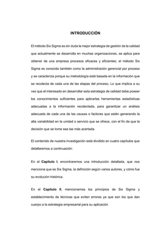 - 2 -
INTRODUCCIÓN
El método Six Sigma es sin duda la mejor estrategia de gestión de la calidad
que actualmente se desarrolla en muchas organizaciones, se aplica para
obtener de una empresa procesos eficaces y eficientes; el método Six
Sigma es conocido también como la administración gerencial por proceso
y se caracteriza porque su metodología está basada en la información que
se recolecta de cada una de las etapas del proceso. Lo que implica a su
vez que el interesado en desarrollar esta estrategia de calidad debe poseer
los conocimientos suficientes para aplicarlas herramientas estadísticas
adecuadas a la información recolectada, para garantizar un análisis
adecuada de cada una de las causas o factores que estén generando la
alta variabilidad en la unidad o servicio que se ofrece, con el fin de que la
decisión que se tome sea las más acertada.
El contenido de nuestra investigación está dividido en cuatro capítulos que
detallaremos a continuación:
En el Capítulo I, encontraremos una introducción detallada, que nos
menciona que es Six Sigma, la definición según varios autores, y cómo fue
su evolución histórica.
En el Capítulo II, mencionamos los principios de Six Sigma y
establecimiento de técnicas que eviten errores ya que son los que dan
cuerpo a la estrategia empresarial para su aplicación
 