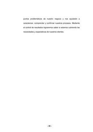 - 30 -
puntos problemáticos de nuestro negocio y nos ayudarán a
caracterizar, comprender y confirmar nuestros procesos. Mediante
el control de resultados lograremos saber si estamos cubriendo las
necesidades y expectativas de nuestros clientes.
 