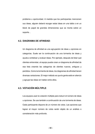- 32 -
problema u oportunidad. A medida que los participantes mencionen
sus ideas, alguien deberá recoger estas ideas en una tabla o en un
block de papel de grandes dimensiones que se monta sobre un
soporte. .
4.2. DIAGRAMA DE AFINIDAD:
Un diagrama de afinidad es una agrupación de ideas u opciones en
categorías. Suele ser la continuación de una tormenta de ideas y
ayuda a sintetizar y evaluar ideas. Por ejemplo, después de listar qué
clientes entrevistar, el equipo puede crear un diagrama de afinidad de
esa lista creando las categorías de clientes nuevos, antiguos y
perdidos. Como la tormenta de ideas, los diagramas de afinidad tienen
diversas variaciones. El mejor método es que la gente esté en silencio
y agrupe las ideas sin hablar entre ellos.
4.3. VOTACIÓN MÚLTIPLE:
Los equipos usan la votación múltiple para reducir el número de ideas
u opciones. Se usa también a continuación de una tormenta de ideas.
Cada participante dispone de un número de votos. Las opciones que
logran el mayor número de votos serán objeto de un análisis o
consideración más profundo.
 