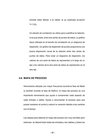 - 37 -
entrada debe afectar a la salida, la ya explicada ecuación
Y= f (X).
Un estudio de correlación se utiliza para cuantificar la relación,
si es que existe, entre dos series de puntos de datos. La gráfica
típica utilizada en el estudio de correlación es un diagrama de
dispersión. Un gráfico de dispersión de puntos proporciona una
buena disposición visual de la relación entre dos series de
puntos de datos. Para crear un diagrama de dispersión, los
valores de una serie de datos se representan a lo largo de un
eje y los valores de la otra serie de datos se representan en el
otro eje.
4.6. MAPA DE PROCESO
Herramienta utilizada con mayor frecuencia durante la fase de Medir
(y también durante la fase de Definir), el mapa del proceso es una
importante herramienta que ayuda a comprender cada aspecto de
cada entrada o salida. Ayuda a documentar el proceso para que
pueda mantener el control y reducir la variación debida a los cambios
con el tiempo.
Las etapas para elaborar el mapa del proceso son muy sencillas pero
extensas: se deberá listar todas las entradas y las salidas y (todos los
 