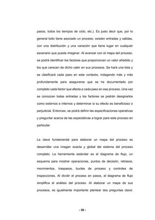 - 38 -
pasos, todos los tiempos de ciclo, etc.). Es justo decir que, por lo
general todo tiene asociado un proceso, existen entradas y salidas,
con una distribución y una variación que tiene lugar en cualquier
escenario que pueda imaginar. Al avanzar con el mapa del proceso,
se podrá identificar los factores que proporcionan un valor añadido y
los que carecen de dicho valor en sus procesos. Se hará una lista y
se clasificará cada paso en este contexto, indagando más y más
profundamente para asegurarse que se ha documentado por
completo cada factor que afecta a cada paso en ese proceso. Una vez
se conozcan todas entradas y los factores se podrán designarlos
como externos e internos y determinar si su efecto es beneficioso o
perjudicial. Entonces, se podrá definir las especificaciones operativas
y preguntar acerca de las expectativas a lograr para este proceso en
particular.
La clave fundamental para elaborar un mapa del proceso es
desarrollar una imagen exacta y global del sistema del proceso
completo. La herramienta estándar es el diagrama de flujo, un
esquema para mostrar operaciones, puntos de decisión, retrasos,
movimientos, traspasos, bucles de proceso y controles de
inspecciones. Al dividir el proceso en pasos, el diagrama de flujo
simplifica el análisis del proceso. Al elaborar un mapa de sus
procesos, es igualmente importante plantear dos preguntas clave:
 