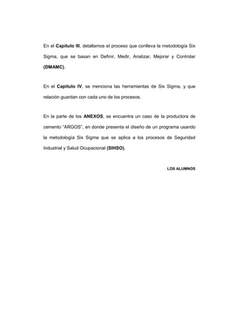 - 3 -
En el Capítulo III, detallamos el proceso que conlleva la metodología Six
Sigma, que se basan en Definir, Medir, Analizar, Mejorar y Controlar
(DMAMC).
En el Capítulo IV, se menciona las herramientas de Six Sigma, y que
relación guardan con cada uno de los procesos.
En la parte de los ANEXOS, se encuentra un caso de la productora de
cemento “ARGOS”, en donde presenta el diseño de un programa usando
la metodología Six Sigma que se aplica a los procesos de Seguridad
Industrial y Salud Ocupacional (SIHSO).
LOS ALUMNOS
 