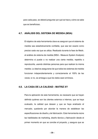 - 39 -
para cada paso, se deberá preguntar por qué se hace y cómo se sabe
que es beneficioso.
4.7. ANÁLISIS DEL SISTEMA DE MEDIDA (MSA)
El objetivo de esta herramienta clave es asegurar que el sistema de
medida sea estadísticamente confiable, que sea tan exacto como
preciso cada vez que se utiliza. Realizado durante la fase de Medir,
el análisis de sistema de medida (MSA - Measure System Analysis)
determina si puede o no realizar una cierta medida, repetirla o
reproducirla, usando distintas personas para que realicen la misma
medida. Lo ideal es asegurarse de que todos los sistemas de medida
funcionen independientemente y correctamente al 100% de las
veces; si no, se arriesga a que los datos sean erróneos.
4.8. LA CASA DE LA CALIDAD - MATRIZ XY
Para la aplicación de esta herramienta, es necesario que se hayan
definido quiénes son los clientes externos e internos, que se haya
evaluado, la calidad que desean y que se haya analizado el
mercado, quedando por abordar la manera de establecer las
especificaciones de diseño y de fabricación. Esta herramienta reúne
las habilidades de marketing, diseño técnico y fabricación desde el
primer momento en que se concibe el proyecto, y asegura que se
 