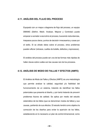 - 42 -
4.11. ANÁLISIS DEL FLUJO DEL PROCESO
Equipado con un mapa o diagrama de flujo del proceso, un equipo
DMAMC (Definir, Medir, Analizar, Mejorar y Controlar) puede
empezar a someter a escrutinio el proceso, buscando redundancias,
traspasos pocos claros, puntos de decisión innecesarios y cosas por
el estilo. Si se añade datos sobre el proceso, otros problemas
pueden aflorar (retrasos, cuellos de botella, defectos y reprocesos).
El análisis del proceso puede ser una de las formas más rápidas de
hallar claves sobre cuáles son las causas raíz de los procesos.
4.12. ANÁLISIS DE MODO DE FALLAS Y EFECTOS (AMFE)
El Análisis de Modo de Fallos y Efectos (AMFE) es una metodología
que permite analizar la calidad, seguridad y/o fiabilidad del
funcionamiento de un sistema, tratando de identificar los fallos
potenciales que presenta el diseño, y por tanto tratando de prevenir
problemas futuros de calidad. Se aplica por medio del estudio
sistemático de los fallos (que se denominan modos de fallos) y sus
causas, partiendo de sus efectos. El estudio tendrá como objetivo la
corrección de los diseños para evitar la aparición de los fallos,
estableciendo en lo necesario un plan de control dimensional, como
 