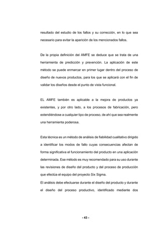 - 43 -
resultado del estudio de los fallos y su corrección, en lo que sea
necesario para evitar la aparición de los mencionados fallos.
De la propia definición del AMFE se deduce que se trata de una
herramienta de predicción y prevención. La aplicación de este
método se puede enmarcar en primer lugar dentro del proceso de
diseño de nuevos productos, para los que se aplicará con el fin de
validar los diseños desde el punto de vista funcional.
EL AMFE también es aplicable a la mejora de productos ya
existentes, y por otro lado, a los procesos de fabricación, pero
extendiéndose a cualquier tipo de proceso, de ahí que sea realmente
una herramienta poderosa.
Esta técnica es un método de análisis de fiabilidad cualitativo dirigido
a identificar los modos de fallo cuyas consecuencias afectan de
forma significativa el funcionamiento del producto en una aplicación
determinada. Ese método es muy recomendado para su uso durante
las revisiones de diseño del producto y del proceso de producción
que efectúa el equipo del proyecto Six Sigma.
El análisis debe efectuarse durante el diseño del producto y durante
el diseño del proceso productivo, identificado mediante dos
 