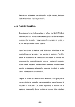 - 44 -
documentos, separando los potenciales modos de fallo, tanto del
producto como del proceso productivo.
4.13. PLAN DE CONTROL
Esta clase de herramienta se utiliza en la fase final del DMAMC, la
fase de Controlar. Proporciona una descripción escrita del sistema
para controlar las partes y los procesos. Pero un plan de control es
mucho más que recitar hechos y pasos.
Mejora la calidad al realizar una evaluación minuciosa de las
características del proceso y las fuentes de variación. También
ayuda a incrementar la satisfacción del cliente, al enfocar los
recursos en las características del proceso y producto importantes
para el cliente. Mejora la comunicación al identificar y comunicar los
cambios en las características de los procesos, el método de control
y en la medida de las características.
Un plan de control es una evaluación detallada y una guía para el
mantenimiento de todos los cambios positivos que el equipo de
proyecto ha evaluado. Un punto importante a recordar es el
siguiente: para que Six Sigma funcione, el proceso debe estar bajo
 