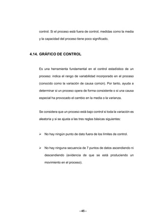 - 45 -
control. Si el proceso está fuera de control, medidas como la media
y la capacidad del proceso tiene poco significado.
4.14. GRÁFICO DE CONTROL
Es una herramienta fundamental en el control estadístico de un
proceso: indica el rango de variabilidad incorporado en el proceso
(conocido como la variación de causa común). Por tanto, ayuda a
determinar si un proceso opera de forma consistente o si una causa
especial ha provocado el cambio en la media o la varianza.
Se considera que un proceso está bajo control si toda la variación es
aleatoria y si se ajusta a las tres reglas básicas siguientes:
 No hay ningún punto de dato fuera de los límites de control.
 No hay ninguna secuencia de 7 puntos de datos ascendiendo ni
descendiendo (evidencia de que se está produciendo un
movimiento en el proceso).
 