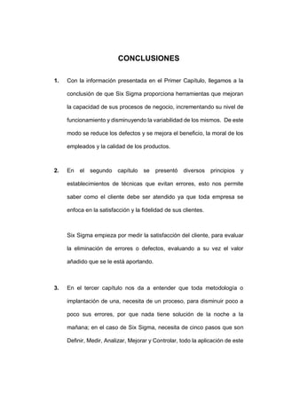 - 46 -
CONCLUSIONES
1. Con la información presentada en el Primer Capítulo, llegamos a la
conclusión de que Six Sigma proporciona herramientas que mejoran
la capacidad de sus procesos de negocio, incrementando su nivel de
funcionamiento y disminuyendo la variabilidad de los mismos. De este
modo se reduce los defectos y se mejora el beneficio, la moral de los
empleados y la calidad de los productos.
2. En el segundo capítulo se presentó diversos principios y
establecimientos de técnicas que evitan errores, esto nos permite
saber como el cliente debe ser atendido ya que toda empresa se
enfoca en la satisfacción y la fidelidad de sus clientes.
Six Sigma empieza por medir la satisfacción del cliente, para evaluar
la eliminación de errores o defectos, evaluando a su vez el valor
añadido que se le está aportando.
3. En el tercer capítulo nos da a entender que toda metodología o
implantación de una, necesita de un proceso, para disminuir poco a
poco sus errores, por que nada tiene solución de la noche a la
mañana; en el caso de Six Sigma, necesita de cinco pasos que son
Definir, Medir, Analizar, Mejorar y Controlar, todo la aplicación de este
 