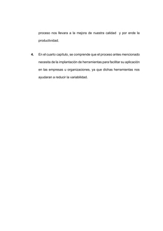 - 47 -
proceso nos llevara a la mejora de nuestra calidad y por ende la
productividad.
4. En el cuarto capítulo, se comprende que el proceso antes mencionado
necesita de la implantación de herramientas para facilitar su aplicación
en las empresas u organizaciones, ya que dichas herramientas nos
ayudaran a reducir la variabilidad.
 