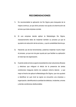 - 48 -
RECOMENDACIONES
1. Es recomendable la aplicación de Six Sigma para búsqueda de la
mejora continua, ya que dicho proceso nos ayuda a la disminución de
errores que toda empresa comete.
2. Si una empresa decide aplicar la Metodología Six Sigma,
necesariamente debe de implantar también su proceso ya que le
ayudará a la reducción de los errores, y que la variabilidad disminuya.
3. Haciendo uso de las herramientas, podemos implantar mucho mejor
el proceso, ya que son de gran ayuda por que facilitan su aplicación
en todo tipo de organización.
4. Cuando existe errores surge la necesidad de crear soluciones eficaces
y efectivas que mitiguen el efecto de la presencia de tantas
condiciones inseguras dentro de cualquier entorno laboral, y que
mejor el hecho de aplicar la Metodología Six Sigma, que nos ayudará
a identificar en qué nivel se sigma se encuentra una empresa u
organización, identificando la cantidad de defectos, incidentes, errores
y demás condiciones desfavorables
 