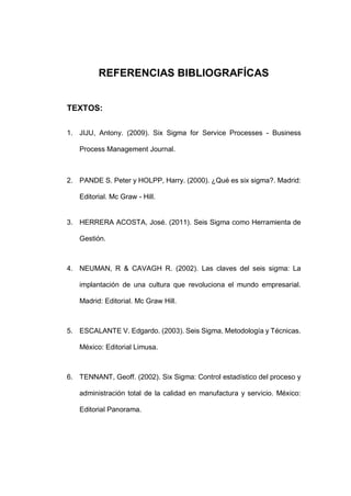 - 49 -
REFERENCIAS BIBLIOGRAFÍCAS
TEXTOS:
1. JIJU, Antony. (2009). Six Sigma for Service Processes - Business
Process Management Journal.
2. PANDE S. Peter y HOLPP, Harry. (2000). ¿Qué es six sigma?. Madrid:
Editorial. Mc Graw - Hill.
3. HERRERA ACOSTA, José. (2011). Seis Sigma como Herramienta de
Gestión.
4. NEUMAN, R & CAVAGH R. (2002). Las claves del seis sigma: La
implantación de una cultura que revoluciona el mundo empresarial.
Madrid: Editorial. Mc Graw Hill.
5. ESCALANTE V. Edgardo. (2003). Seis Sigma, Metodología y Técnicas.
México: Editorial Limusa.
6. TENNANT, Geoff. (2002). Six Sigma: Control estadístico del proceso y
administración total de la calidad en manufactura y servicio. México:
Editorial Panorama.
 