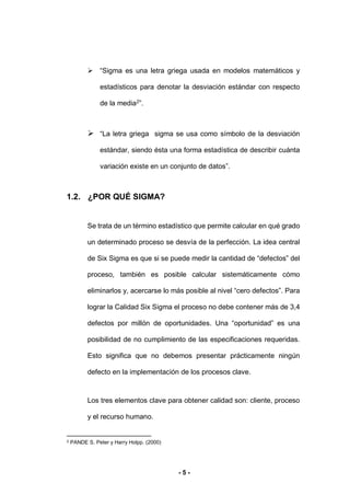 - 5 -
 “Sigma es una letra griega usada en modelos matemáticos y
estadísticos para denotar la desviación estándar con respecto
de la media2
”.
 “La letra griega sigma se usa como símbolo de la desviación
estándar, siendo ésta una forma estadística de describir cuánta
variación existe en un conjunto de datos”.
1.2. ¿POR QUÉ SIGMA?
Se trata de un término estadístico que permite calcular en qué grado
un determinado proceso se desvía de la perfección. La idea central
de Six Sigma es que si se puede medir la cantidad de “defectos” del
proceso, también es posible calcular sistemáticamente cómo
eliminarlos y, acercarse lo más posible al nivel “cero defectos”. Para
lograr la Calidad Six Sigma el proceso no debe contener más de 3,4
defectos por millón de oportunidades. Una “oportunidad” es una
posibilidad de no cumplimiento de las especificaciones requeridas.
Esto significa que no debemos presentar prácticamente ningún
defecto en la implementación de los procesos clave.
Los tres elementos clave para obtener calidad son: cliente, proceso
y el recurso humano.
2 PANDE S. Peter y Harry Holpp. (2000)
 