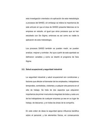 - 59 -
esta investigación orientada a la aplicación de esta metodología
a procesos del SIHSO, sin embargo se reitera la importancia de
este artículo en que el área de SIHSO presenta falencias en la
empresa en estudio, al igual que otros procesos que se han
estudiado con Six Sigma, entonces es así como es viable la
aplicación de esta metodología.
Los procesos SIHSO también se pueden medir, se pueden
analizar, mejorar y controlar. Así que a partir de este apartado se
definieron variables y como se diseñó el programa de Seis
Sigma.
2.2. Salud ocupacional y seguridad industrial
La seguridad industrial y salud ocupacional son condiciones y
factores que afectan el bienestar de los empleados, trabajadores
temporales, contratistas, visitantes y cualquier otra persona en el
sitio de trabajo. Se trata de dos aspectos que adquieren
importancia de primer nivel ante la integridad de todos y cada uno
de los trabajadores de cualquier empresa ya sea en su lugar de
trabajo, de descanso, y en todas las áreas de la compañía.
En este orden de ideas la seguridad ejerce influencia benéfica
sobre el personal, y los elementos físicos, en consecuencia
 