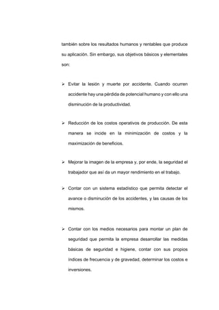 - 60 -
también sobre los resultados humanos y rentables que produce
su aplicación. Sin embargo, sus objetivos básicos y elementales
son:
 Evitar la lesión y muerte por accidente. Cuando ocurren
accidente hay una pérdida de potencial humano y con ello una
disminución de la productividad.
 Reducción de los costos operativos de producción. De esta
manera se incide en la minimización de costos y la
maximización de beneficios.
 Mejorar la imagen de la empresa y, por ende, la seguridad el
trabajador que así da un mayor rendimiento en el trabajo.
 Contar con un sistema estadístico que permita detectar el
avance o disminución de los accidentes, y las causas de los
mismos.
 Contar con los medios necesarios para montar un plan de
seguridad que permita la empresa desarrollar las medidas
básicas de seguridad e higiene, contar con sus propios
índices de frecuencia y de gravedad, determinar los costos e
inversiones.
 