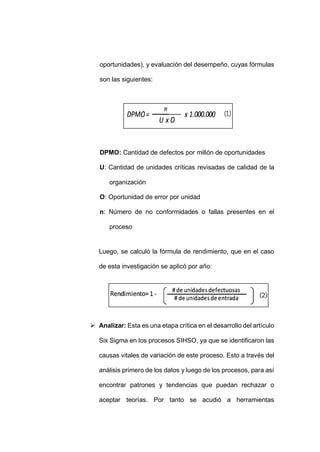 - 66 -
oportunidades), y evaluación del desempeño, cuyas fórmulas
son las siguientes:
DPMO: Cantidad de defectos por millón de oportunidades
U: Cantidad de unidades críticas revisadas de calidad de la
organización
O: Oportunidad de error por unidad
n: Número de no conformidades o fallas presentes en el
proceso
Luego, se calculó la fórmula de rendimiento, que en el caso
de esta investigación se aplicó por año:
 Analizar: Esta es una etapa crítica en el desarrollo del artículo
Six Sigma en los procesos SIHSO, ya que se identificaron las
causas vitales de variación de este proceso. Esto a través del
análisis primero de los datos y luego de los procesos, para así
encontrar patrones y tendencias que puedan rechazar o
aceptar teorías. Por tanto se acudió a herramientas
 