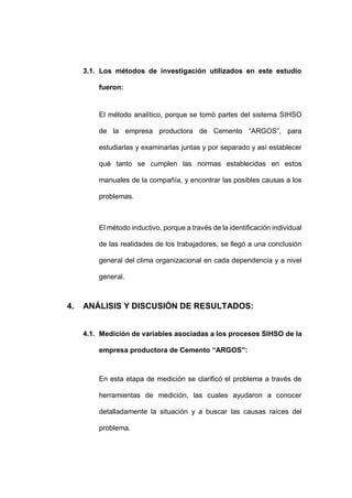 - 70 -
3.1. Los métodos de investigación utilizados en este estudio
fueron:
El método analítico, porque se tomó partes del sistema SIHSO
de la empresa productora de Cemento “ARGOS”, para
estudiarlas y examinarlas juntas y por separado y así establecer
qué tanto se cumplen las normas establecidas en estos
manuales de la compañía, y encontrar las posibles causas a los
problemas.
El método inductivo, porque a través de la identificación individual
de las realidades de los trabajadores, se llegó a una conclusión
general del clima organizacional en cada dependencia y a nivel
general.
4. ANÁLISIS Y DISCUSIÓN DE RESULTADOS:
4.1. Medición de variables asociadas a los procesos SIHSO de la
empresa productora de Cemento “ARGOS”:
En esta etapa de medición se clarificó el problema a través de
herramientas de medición, las cuales ayudaron a conocer
detalladamente la situación y a buscar las causas raíces del
problema.
 