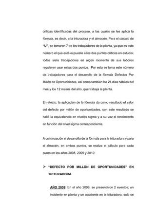 - 75 -
críticas identificadas del proceso, a las cuales se les aplicó la
fórmula, es decir, a la trituradora y el almacén. Para el cálculo de
“U”, se tomaron 7 de los trabajadores de la planta, ya que es este
número el que está expuesto a los dos puntos críticos en estudio;
todos siete trabajadores en algún momento de sus labores
requieren usar estos dos puntos. Por esto se toma este número
de trabajadores para el desarrollo de la fórmula Defectos Por
Millón de Oportunidades, así como también los 24 días hábiles del
mes y los 12 meses del año, que trabaja la planta.
En efecto, la aplicación de la fórmula da como resultado el valor
del defecto por millón de oportunidades, con este resultado se
halló la equivalencia en niveles sigma y a su vez el rendimiento
en función del nivel sigma correspondiente.
A continuación el desarrollo de la fórmula para la trituradora y para
el almacén, en ambos puntos, se realiza el cálculo para cada
punto en los años 2008, 2009 y 2010:
 “DEFECTO POR MILLÓN DE OPORTUNIDADES” EN
TRITURADORA
AÑO 2008: En el año 2008, se presentaron 2 eventos; un
incidente en planta y un accidente en la trituradora, solo se
 