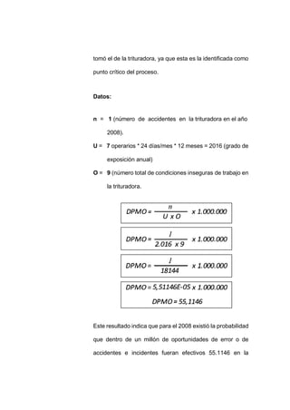 - 76 -
tomó el de la trituradora, ya que esta es la identificada como
punto crítico del proceso.
Datos:
n = 1 (número de accidentes en la trituradora en el año
2008).
U = 7 operarios * 24 días/mes * 12 meses = 2016 (grado de
exposición anual)
O = 9 (número total de condiciones inseguras de trabajo en
la trituradora.
Este resultado indica que para el 2008 existió la probabilidad
que dentro de un millón de oportunidades de error o de
accidentes e incidentes fueran efectivos 55.1146 en la
 
