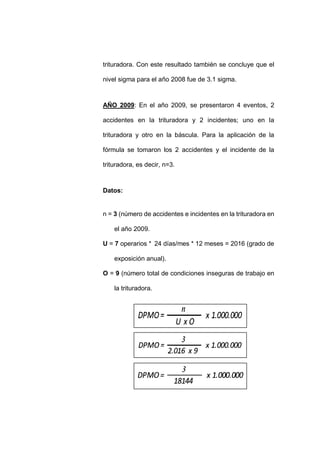 - 77 -
trituradora. Con este resultado también se concluye que el
nivel sigma para el año 2008 fue de 3.1 sigma.
AÑO 2009: En el año 2009, se presentaron 4 eventos, 2
accidentes en la trituradora y 2 incidentes; uno en la
trituradora y otro en la báscula. Para la aplicación de la
fórmula se tomaron los 2 accidentes y el incidente de la
trituradora, es decir, n=3.
Datos:
n = 3 (número de accidentes e incidentes en la trituradora en
el año 2009.
U = 7 operarios * 24 días/mes * 12 meses = 2016 (grado de
exposición anual).
O = 9 (número total de condiciones inseguras de trabajo en
la trituradora.
 