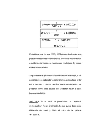 - 82 -
Es evidente, que durante 2008 y 2009 el área de almacén tuvo
probabilidades nulas de existencia o presencia de accidentes
e incidentes de trabajo, se mantiene en nivel sigma 6 y con un
excelente rendimiento.
Seguramente la gestión de la administración fue mejor, o las
acciones de los trabajadores estuvieron encaminadas a evitar
estos eventos, o usaron bien los elementos de protección
personal, entre otras causas que pudieron llevar a estos
buenos resultados.
Año 2010: En el 2010, se presentaron 5 eventos,
de los cuales 1 fue en el almacén. Lo que quiere decir que a
diferencia de 2008 y 2009 el valor de la variable
“n” es de 1.
 