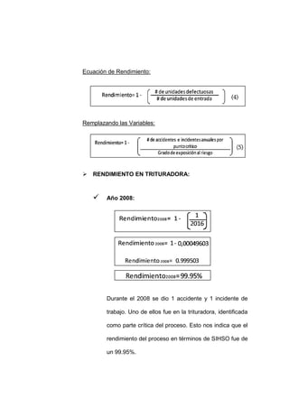 - 85 -
Ecuación de Rendimiento:
Remplazando las Variables:
 RENDIMIENTO EN TRITURADORA:
 Año 2008:
Durante el 2008 se dio 1 accidente y 1 incidente de
trabajo. Uno de ellos fue en la trituradora, identificada
como parte crítica del proceso. Esto nos indica que el
rendimiento del proceso en términos de SIHSO fue de
un 99.95%.
 