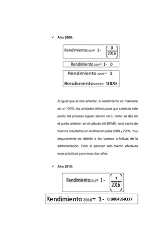 - 88 -
 Año 2009:
Al igual que el año anterior, el rendimiento se mantiene
en un 100%, las unidades defectuosas que salen de este
punto del proceso siguen siendo cero, como se dijo en
el punto anterior, en el cálculo del DPMO, esta racha de
buenos resultados en el almacén para 2008 y 2009, muy
seguramente es debido a las buenas prácticas de la
administración. Pero al parecer solo fueron efectivas
esas prácticas para esos dos años.
 Año 2010:
1
0.0004960317
 