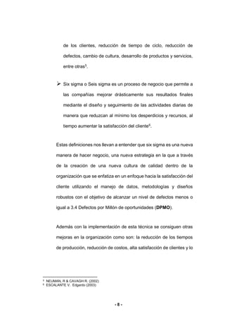 - 8 -
de los clientes, reducción de tiempo de ciclo, reducción de
defectos, cambio de cultura, desarrollo de productos y servicios,
entre otras5
.
 Six sigma o Seis sigma es un proceso de negocio que permite a
las compañías mejorar drásticamente sus resultados finales
mediante el diseño y seguimiento de las actividades diarias de
manera que reduzcan al mínimo los desperdicios y recursos, al
tiempo aumentar la satisfacción del cliente6.
Estas definiciones nos llevan a entender que six sigma es una nueva
manera de hacer negocio, una nueva estrategia en la que a través
de la creación de una nueva cultura de calidad dentro de la
organización que se enfatiza en un enfoque hacia la satisfacción del
cliente utilizando el manejo de datos, metodologías y diseños
robustos con el objetivo de alcanzar un nivel de defectos menos o
igual a 3.4 Defectos por Millón de oportunidades (DPMO).
Además con la implementación de esta técnica se consiguen otras
mejoras en la organización como son: la reducción de los tiempos
de producción, reducción de costos, alta satisfacción de clientes y lo
5 NEUMAN, R & CAVAGH R. (2002)
6 ESCALANTE V. Edgardo (2003)
 