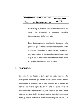 - 89 -
Sin duda alguna, hubo un cambio un tanto brusco en las
cifras, los accidentes e incidentes subieron
inesperadamente de 0 a 1 por año.
Estos datos sorprenden en el sentido de que se venía
pensando que el almacén estaba señalado como punto
crítico pero no tenía cifras de accidentes e incidentes,
pero aquí a través de estos resultados se concluye que
al igual que en la trituradora ha mermado el interés hacia
el cuidado de estas áreas en la empresa.
5. CONCLUSIÓN
En suma, los resultados arrojados por las mediciones en esta
Investigación muestran que dentro de los cuatro puntos críticos
identificados, la trituradora es la más riesgosa. Si se calcula un
promedio de niveles sigma de los tres año por punto crítico, el
almacén tiene el promedio de 4,6 sigmas, mientras que la trituradora
tienen un promedio de 2,9 sigmas, es decir un nivel sigma muchísimo
menor, y esto es evidente en los resultados arrojados por año. Lo
0.9995039683
99.95%
 