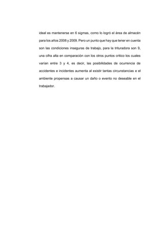 - 90 -
ideal es mantenerse en 6 sigmas, como lo logró el área de almacén
para los años 2008 y 2009. Pero un punto que hay que tener en cuenta
son las condiciones inseguras de trabajo, para la trituradora son 9,
una cifra alta en comparación con los otros puntos critico los cuales
varían entre 3 y 4, es decir, las posibilidades de ocurrencia de
accidentes e incidentes aumenta al existir tantas circunstancias e el
ambiente propensas a causar un daño o evento no deseable en el
trabajador.
 