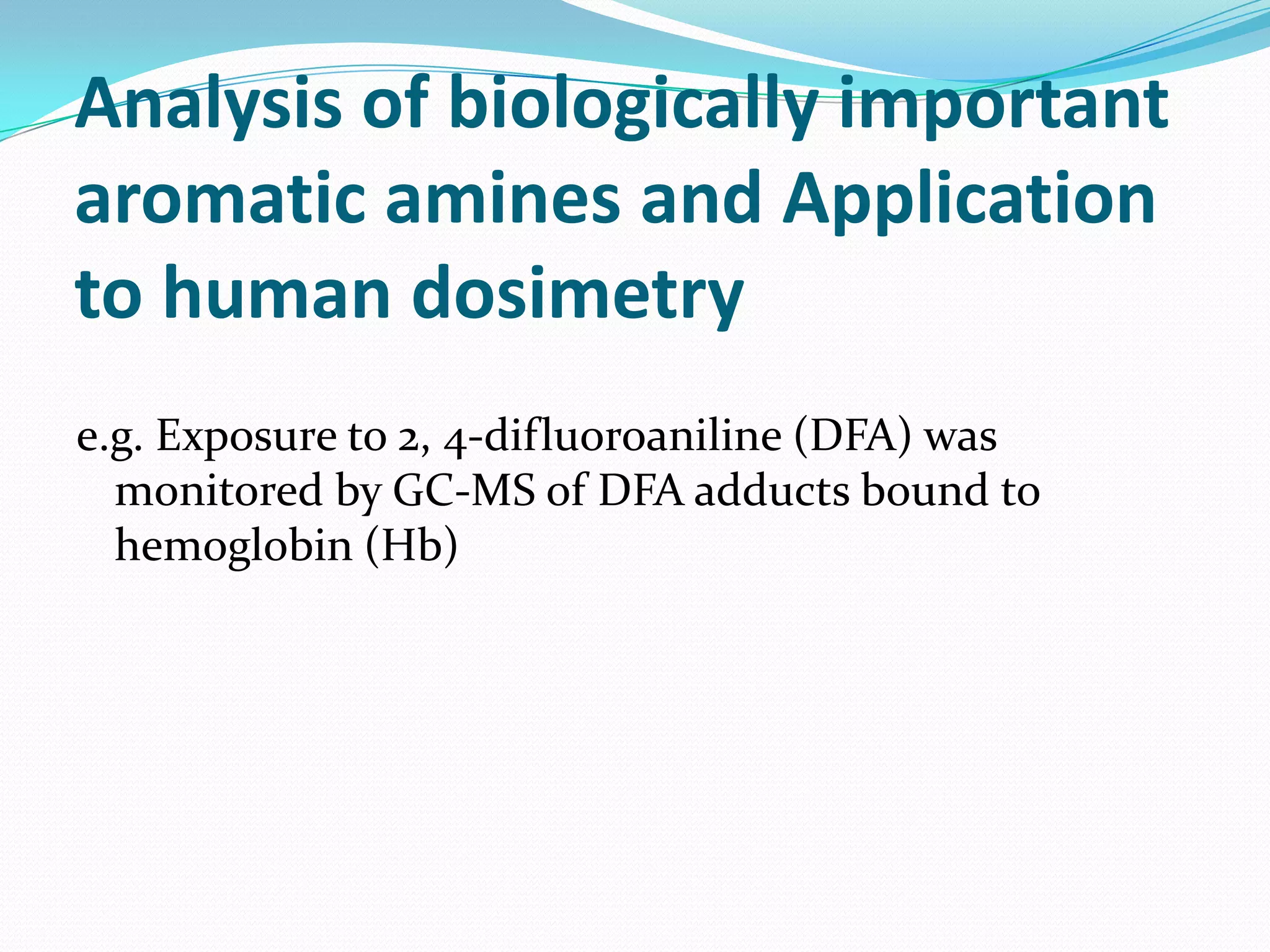Analysis of biologically important
aromatic amines and Application
to human dosimetry
e.g. Exposure to 2, 4-difluoroaniline (DFA) was
  monitored by GC-MS of DFA adducts bound to
  hemoglobin (Hb)
 