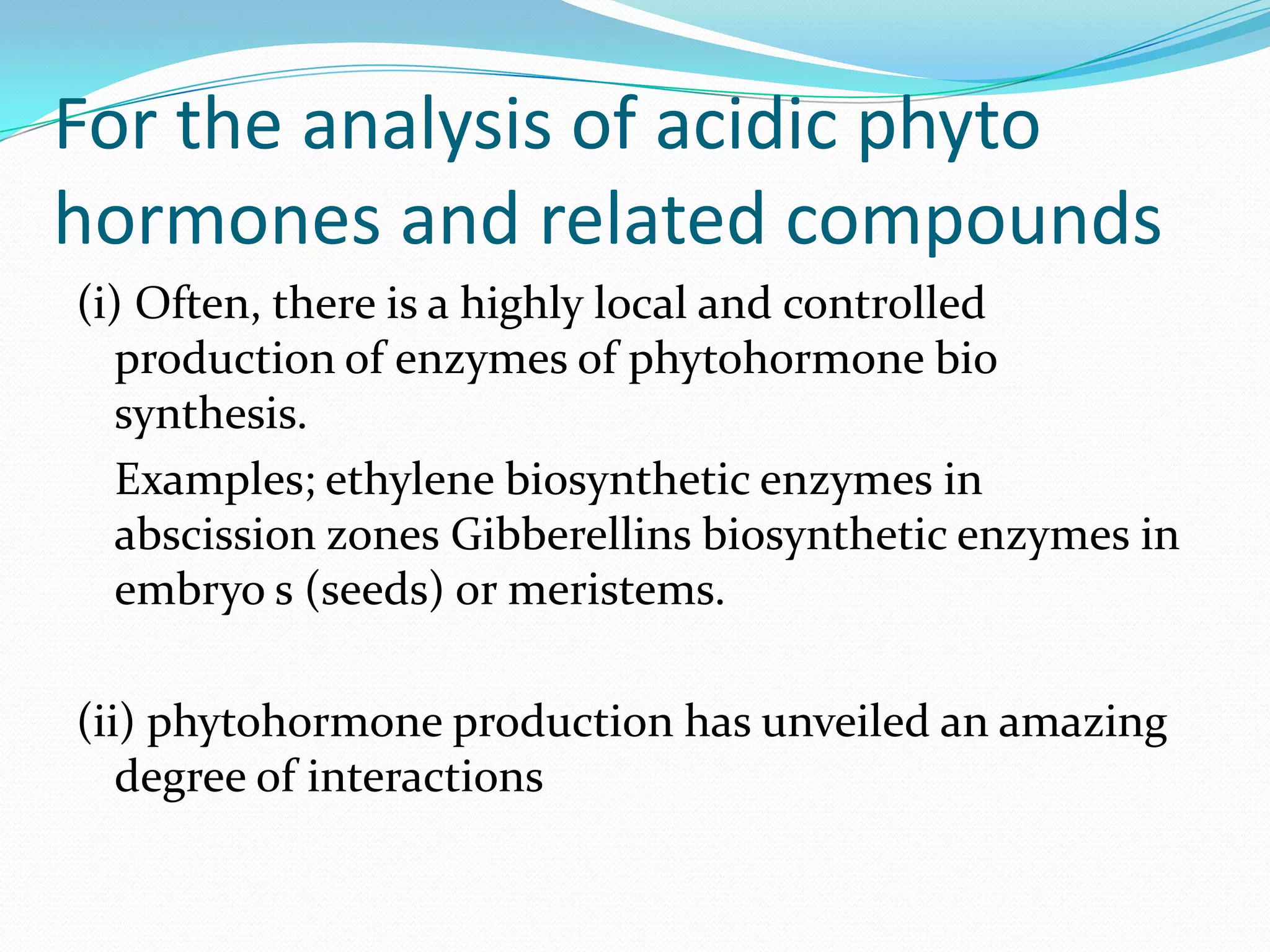 For the analysis of acidic phyto
hormones and related compounds
(i) Often, there is a highly local and controlled
  production of enzymes of phytohormone bio
  synthesis.
  Examples; ethylene biosynthetic enzymes in
  abscission zones Gibberellins biosynthetic enzymes in
  embryo s (seeds) or meristems.

(ii) phytohormone production has unveiled an amazing
   degree of interactions
 
