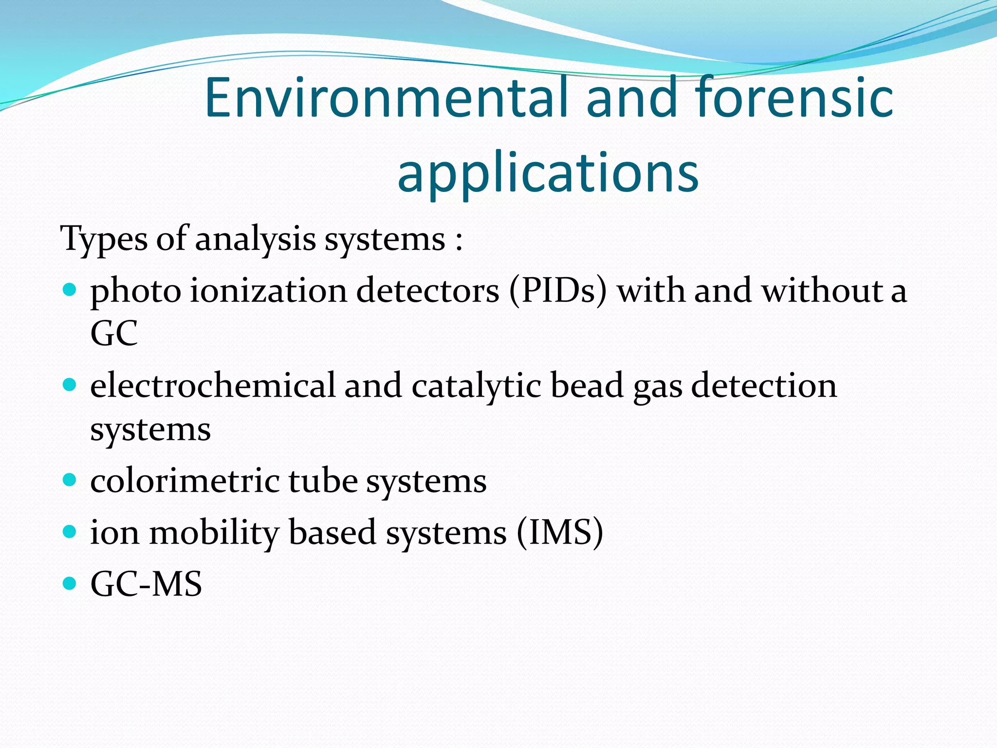 Environmental and forensic
                applications
Types of analysis systems :
 photo ionization detectors (PIDs) with and without a
  GC
 electrochemical and catalytic bead gas detection
  systems
 colorimetric tube systems
 ion mobility based systems (IMS)
 GC-MS
 