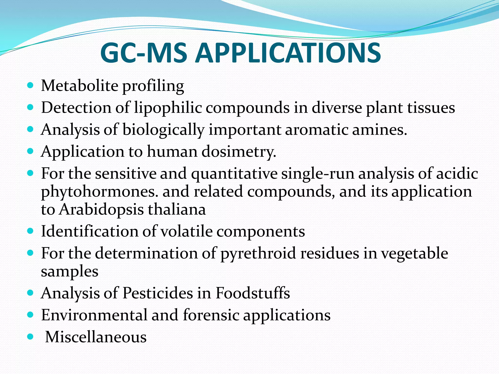 GC-MS APPLICATIONS
   Metabolite profiling
   Detection of lipophilic compounds in diverse plant tissues
   Analysis of biologically important aromatic amines.
   Application to human dosimetry.
   For the sensitive and quantitative single-run analysis of acidic
    phytohormones. and related compounds, and its application
    to Arabidopsis thaliana
   Identification of volatile components
   For the determination of pyrethroid residues in vegetable
    samples
   Analysis of Pesticides in Foodstuffs
   Environmental and forensic applications
    Miscellaneous
 