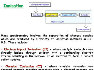 Ionisation
Mass spectrometry involves the separation of charged species
which are produced by a variety of ionisation methods in GC-
MS. These include:
• Electron impact Ionisation (EI) - where analyte molecules are
directly ionised through collision with a bombarding electron
stream resulting in the removal of an electron to form a radical
cation species.
• Chemical Ionisation (CI) - where analyte molecules are
 
