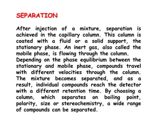SEPARATION
After injection of a mixture, separation is
achieved in the capillary column. This column is
coated with a fluid or a solid support, the
stationary phase. An inert gas, also called the
mobile phase, is flowing through the column.
Depending on the phase equilibrium between the
stationary and mobile phase, compounds travel
with different velocities through the column.
The mixture becomes separated, and as a
result, individual compounds reach the detector
with a different retention time. By choosing a
column, which separates on boiling point,
polarity, size or stereochemistry, a wide range
of compounds can be separated.
 