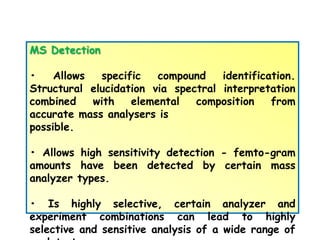 MS Detection
• Allows specific compound identification.
Structural elucidation via spectral interpretation
combined with elemental composition from
accurate mass analysers is
possible.
• Allows high sensitivity detection - femto-gram
amounts have been detected by certain mass
analyzer types.
• Is highly selective, certain analyzer and
experiment combinations can lead to highly
selective and sensitive analysis of a wide range of
 