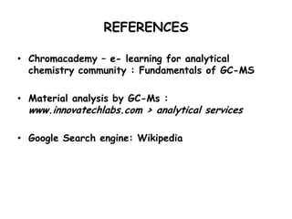 REFERENCES
• Chromacademy – e- learning for analytical
chemistry community : Fundamentals of GC-MS
• Material analysis by GC-Ms :
www.innovatechlabs.com › analytical services
• Google Search engine: Wikipedia
 