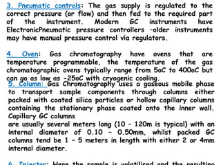 5. Column: Gas Chromatography uses a gaseous mobile phase
to transport sample components through columns either
packed with coated silica particles or hollow capillary columns
containing the stationary phase coated onto the inner wall.
Capillary GC columns
are usually several meters long (10 – 120m is typical) with an
internal diameter of 0.10 – 0.50mm, whilst packed GC
columns tend be 1 – 5 meters in length with either 2 or 4mm
internal diameter.
3. Pneumatic controls: The gas supply is regulated to the
correct pressure (or flow) and then fed to the required part
of the instrument. Modern GC instruments have
ElectronicPneumatic pressure controllers –older instruments
may have manual pressure control via regulators.
4. Oven: Gas chromatography have ovens that are
temperature programmable, the temperature of the gas
chromatographic ovens typically range from 5oC to 400oC but
can go as low as -25oC with cryogenic cooling.
 