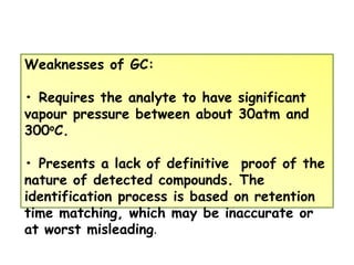 Weaknesses of GC:
• Requires the analyte to have significant
vapour pressure between about 30atm and
300oC.
• Presents a lack of definitive proof of the
nature of detected compounds. The
identification process is based on retention
time matching, which may be inaccurate or
at worst misleading.
 