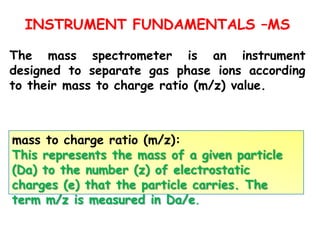INSTRUMENT FUNDAMENTALS –MS
The mass spectrometer is an instrument
designed to separate gas phase ions according
to their mass to charge ratio (m/z) value.
mass to charge ratio (m/z):
This represents the mass of a given particle
(Da) to the number (z) of electrostatic
charges (e) that the particle carries. The
term m/z is measured in Da/e.
 
