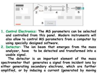 1. Control Electronics: The MS parameters can be selected
and controlled from this panel. Modern instruments will
also allow to control MS parameters from a computer by
using specially designed software.
2. Detector: The ion beam that emerges from the mass
analyzer, have to be detected and transformed into a
usable signal.
The detector is an important element of the mass
spectrometer that generates a signal from incident ions by
either generating secondary electrons, which are further
amplified, or by inducing a current (generated by moving
 