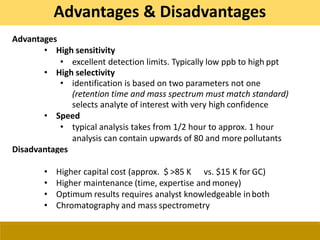 Advantages
• High sensitivity
• excellent detection limits. Typically low ppb to high ppt
• High selectivity
• identification is based on two parameters not one
(retention time and mass spectrum must match standard)
selects analyte of interest with very high confidence
• Speed
• typical analysis takes from 1/2 hour to approx. 1 hour
analysis can contain upwards of 80 and more pollutants
Disadvantages
• Higher capital cost (approx. $ >85 K vs. $15 K for GC)
• Higher maintenance (time, expertise and money)
• Optimum results requires analyst knowledgeable inboth
• Chromatography and mass spectrometry
Advantages & Disadvantages
 