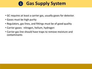 • GC requires at least a carrier gas, usually gases for detector.
• Gases must be high purity
• Regulators, gas lines, and fittings must be of good quality
• Carrier gases: nitrogen, helium, hydrogen
• Carrier gas line should have traps to remove moisture and
contaminants
Gas Supply System
1
 