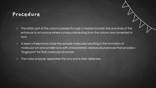 Procedure
 The latter part of the column passes through a heated transfer line and ends at the
entrance to ion source where compounds eluting from the column are converted to
ions.
 A beam of electrons ionize the sample molecules resulting in the formation of
molecular ion and smaller ions with characteristic relative abundances that provide a
‘fingerprint’ for that molecular structure.
 The mass analyzer separates the ions and is then detected.
 