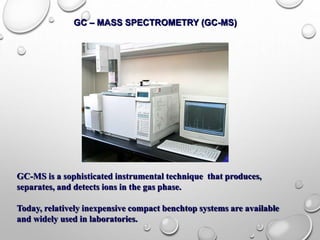 GC – MASS SPECTROMETRY (GC-MS)
GC-MS is a sophisticated instrumental technique that produces,
separates, and detects ions in the gas phase.
Today, relatively inexpensive compact benchtop systems are available
and widely used in laboratories.
 
