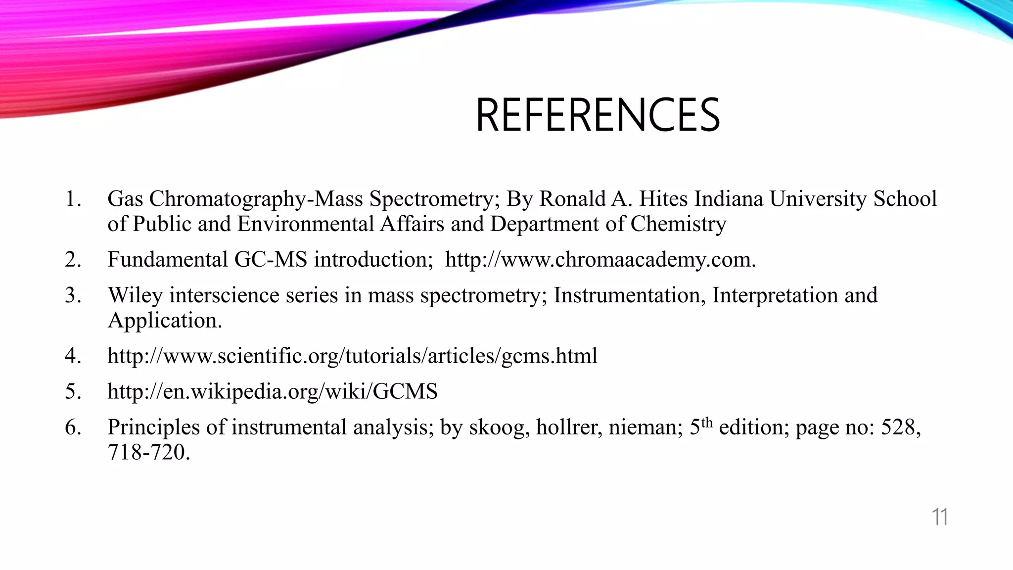 REFERENCES
1. Gas Chromatography-Mass Spectrometry; By Ronald A. Hites Indiana University School
of Public and Environmental Affairs and Department of Chemistry
2. Fundamental GC-MS introduction; http://www.chromaacademy.com.
3. Wiley interscience series in mass spectrometry; Instrumentation, Interpretation and
Application.
4. http://www.scientific.org/tutorials/articles/gcms.html
5. http://en.wikipedia.org/wiki/GCMS
6. Principles of instrumental analysis; by skoog, hollrer, nieman; 5th edition; page no: 528,
718-720.
11
 