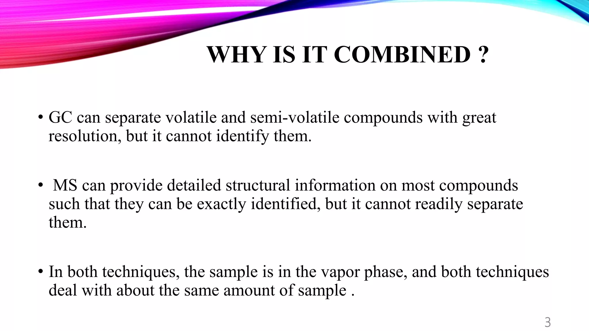 WHY IS IT COMBINED ?
• GC can separate volatile and semi-volatile compounds with great
resolution, but it cannot identify them.
• MS can provide detailed structural information on most compounds
such that they can be exactly identified, but it cannot readily separate
them.
• In both techniques, the sample is in the vapor phase, and both techniques
deal with about the same amount of sample .
3
 