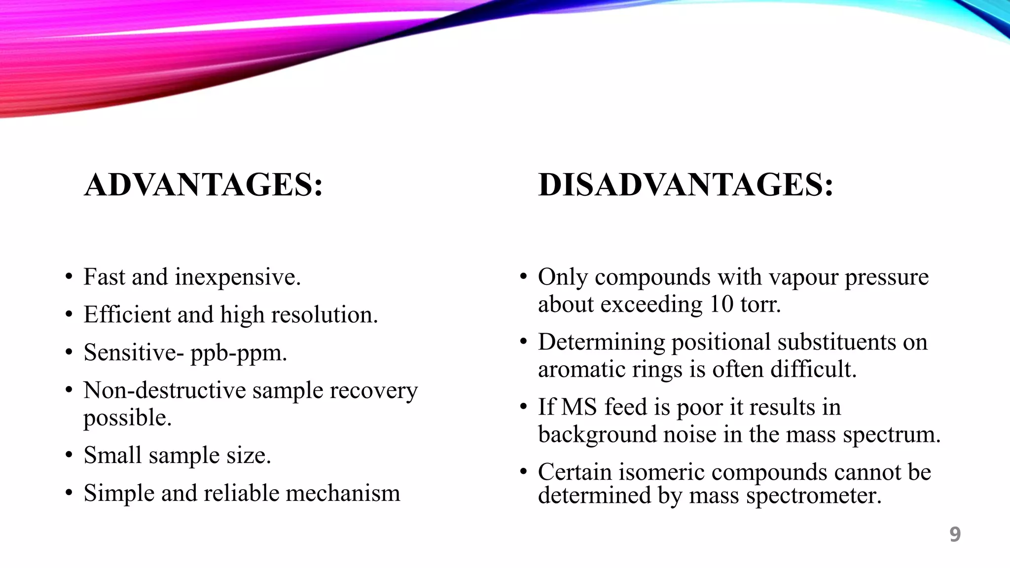 ADVANTAGES:
• Fast and inexpensive.
• Efficient and high resolution.
• Sensitive- ppb-ppm.
• Non-destructive sample recovery
possible.
• Small sample size.
• Simple and reliable mechanism
DISADVANTAGES:
• Only compounds with vapour pressure
about exceeding 10 torr.
• Determining positional substituents on
aromatic rings is often difficult.
• If MS feed is poor it results in
background noise in the mass spectrum.
• Certain isomeric compounds cannot be
determined by mass spectrometer.
9
 